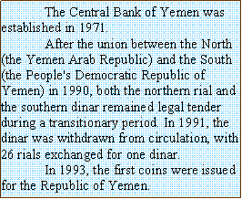 Text Box: The Central Bank of Yemen was established in 1971.
After the union between the North (the Yemen Arab Republic) and the South (the People's Democratic Republic of Yemen) in 1990, both the northern rial and the southern dinar remained legal tender during a transitionary period. In 1991, the dinar was withdrawn from circulation, with 26 rials exchanged for one dinar.
In 1993, the first coins were issued for the Republic of Yemen.