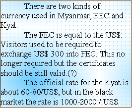 Text Box: 	There are two kinds of currency used in Myanmar, FEC and Kyat.	The FEC is equal to the US$. Visitors used to be required to exchange US$ 300 into FEC. This no longer required but the certificates should be still valid.(?)	The official rate for the Kyat is about 60-80/US$, but in the black market the rate is 1000-2000 / US$.