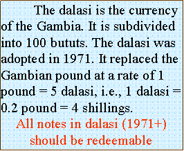 Text Box: 	The dalasi is the currency of the Gambia. It is subdivided into 100 bututs. The dalasi was adopted in 1971. It replaced the Gambian pound at a rate of 1 pound = 5 dalasi, i.e., 1 dalasi = 0.2 pound = 4 shillings.All notes in dalasi (1971+) should be redeemable