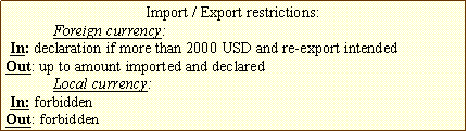 Text Box: Import / Export restrictions:
Foreign currency:
In: declaration if more than 2000 USD and re-export intended
Out: up to amount imported and declared
Local currency:
In: forbidden
Out: forbidden
