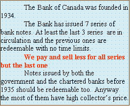 Text Box: 	The Bank of Canada was founded in 1934. 	The Bank&nbsp;has issued 7 series of bank notes. At least the last 3 series  are in circulation and the previous ones are redeemable with no time limits. 	We pay and sell less for all series but the last one	Notes issued by both the government and the chartered banks before 1935 should be redeemable too. 	Anyway the most of them have high collector�s price.